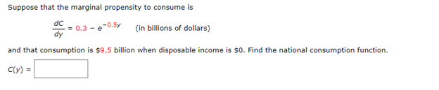 Suppose that the marginal propensity to consume is
dc
= 0.3
dy
e-0.Sy
(in billions of dollars)
and that consumption is $9.5 billion when disposable income is $0. Find the national consumption function.
C(y) =
