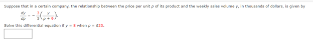 Suppose that in a certain company, the relationship between the price per unit p of its product and the weekly sales volume y, in thousands of dollars, is given by
dp
Solve this differential equation if y = 8 when p= $23.
