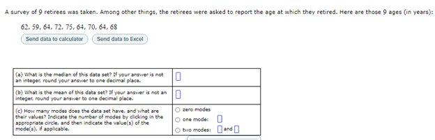 A survey of 9 retirees was taken. Among other things, the retirees were asked to report the age at which they retired. Here are those 9 ages (in years):
62, 59, 64, 72, 75, 64, 70, 64, 68
Send data to calculator
Send data to Excel
(a) What is the median of this data set? If your ansver is not
an integer, round your answer to one decimal place.
(b) what is the mean of this data set? if your ansver is not an n
integer, round your answer to one decimal place.
O zero modes
(c) How many modes does the data set have, and what are
their values? Indicate the number of modes by clicking in the
appropriate circle, and then indicate the value(s) of the
mode(s), fapplicable.
O one mode
O tvvo modesi and O
