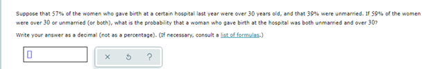 Suppose that 57% of the women who gave birth at a certain hospital last year were over 30 years old, and that 39% were unmarried. If 59% of the women
were over 30 or unmarried (or both), what is the probability that a woman who gave birth at the hospital was both unmarried and over 30?
Write your answer as a decimal (not as a percentage). (If necessary, consult a list of formulas-)
?
