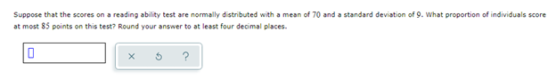 Sure! Here's the transcription and a detailed explanation of the content suitable for an educational website:

---

## Educational Module

### Understanding Normal Distribution in Test Scores

**Question:**

Suppose that the scores on a reading ability test are normally distributed with a mean of 70 and a standard deviation of 9. What proportion of individuals score at most 85 points on this test? Round your answer to at least four decimal places.

**Response Box and Hint Tools:**

Below the question, there is an input box where you can enter your answer. Next to the input box, there are three icons:
- A checkmark (✓) to submit the answer.
- A refresh icon (