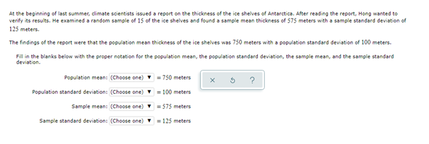 At the beginning of last summer, dlimate scientists issued a report on the thickness of the ice shelves of Antarctica. After reading the report, Hong wanted to
verify its results. He examined a random sample of 15 of the ice shelves and found a sample mean thickness of 575 meters with a sample standard deviation of
125 meters.
The findings of the report were that the population mean thickness of the ice shelves was 750 meters with a population standard deviation of 100 meters.
Fill in the blanks below with the proper notation for the population mean, the population standard deviation, the sample mean, and the sample standard
deviation.
Population mean: (Choose one)
= 750 meters
?
Population standard deviation: (Choose one) = 100 meters
Sample mean: (Choose one) = 575 meters
Sample standard deviation: (Choose one) = 125 meters
