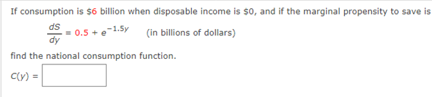 If consumption is $6 billion when disposable income is $o, and if the marginal propensity to save is
ds
= 0.5 + e
dy
e-1.5y
(in billions of dollars)
find the national consumption function.
C(y) =
