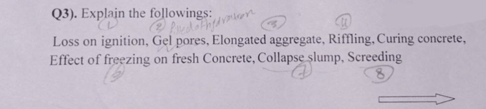 Q3). Explain the followings:
2 filled othy dvouron
Loss on ignition, Gel pores, Elongated aggregate, Riffling, Curing concrete,
Effect of freezing on fresh Concrete, Collapse slump, Screeding