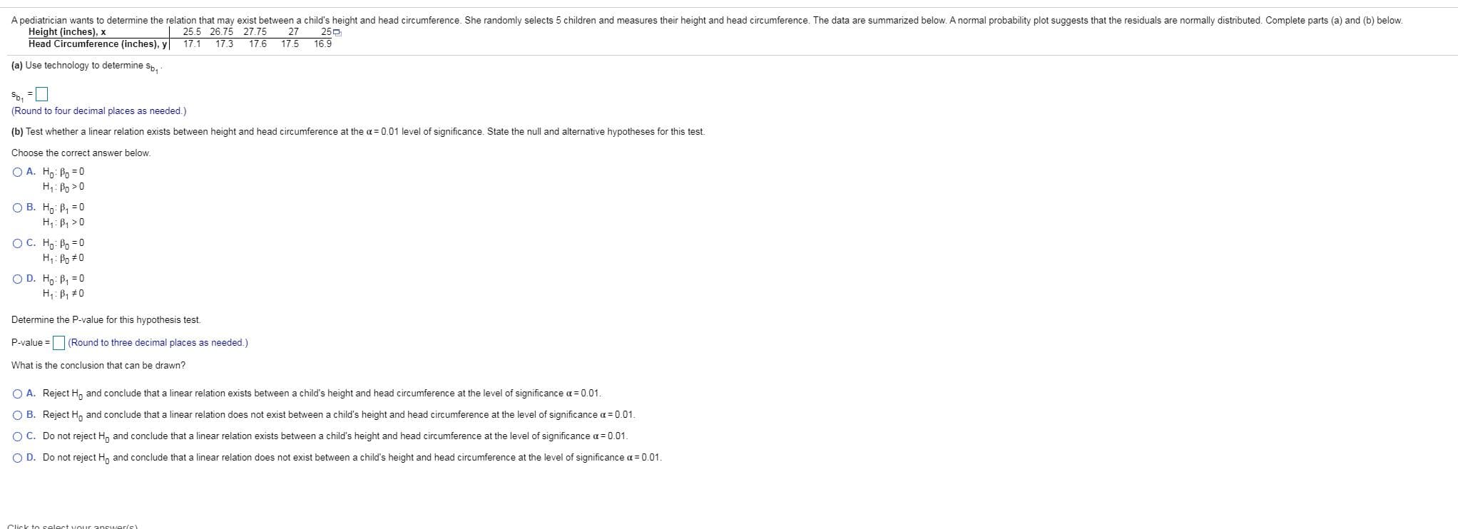 A pediatrician wants to determine the relation that may exist between a child's height and head circumference. She randomly selects 5 children and measures their height and head circumference. The data are summarized below. A normal probability plot suggests that the residuals are normally distributed. Complete parts (a) and (b) below
Height (inches), x
Head Circumference (inches), y
25.5 26.75 27.75
17.1 17.3
25
27
17.6
17.5
16.9
(a) Use technology to determine sp
(Round to four decimal places as needed.)
(b) Test whether a linear relation exists between height and head circumference at the a 0.01 level of significance. State the null and alternative hypotheses for this test.
Choose the correct answer below.
OA. Ho Po 0
H Po0
О В. На: В, 30
H P1>0
ОС. На: Ро -0
H1 Po 0
O D. H P1 0
H: B1 0
Determine the P-value for this hypothesis test
(Round to three decimal places as needed.)
P-value
What is the conclusion that can be drawn?
O A.
Reject H
and conclude that a linear relation exists between a child's height and head circumference at the level of significance a
0.01
O B. Reject H and conclude that a linear relation does not exist between a child's height and head circumference at the level of significance a 0.01
O C. Do not reject H and conclude that a linear relation exists between a child's height and head circumference at the level of significance a 0.01
O D.
Do not reject H
and conclude that a linear relation does not exist between a child's height and head circumference at the level of significance a 0.01.
