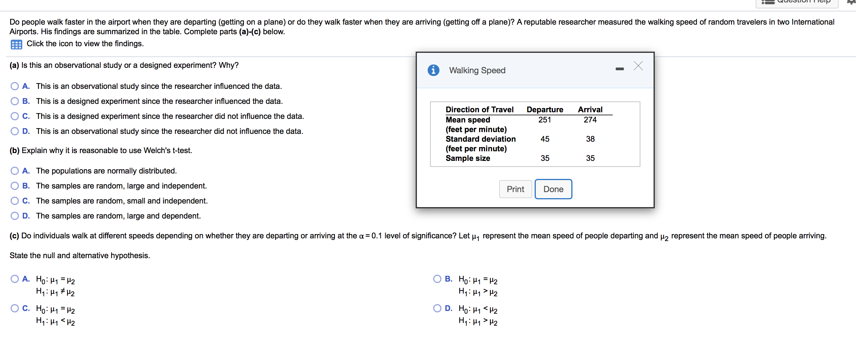 QucStioTTIGip
Do people walk faster in the airport when they are departing (getting on a plane) or do they walk faster when they are arriving (getting off a plane)? A reputable researcher measured the walking speed of random travelers in two International
Airports. His findings are summarized in the table. Complete parts (a)-(c) below
Click the icon to view the findings.
(a) Is this an observational study or a designed experiment? Why?
i
Walking Speed
A. This is an observational study since the researcher influenced the data
B. This is a designed experiment since the researcher influenced the data
Direction of Travel
Departure
Arrival
C. This is a designed experiment since the researcher did not influence the data.
Mean speed
(feet per minute)
251
274
D. This is an observational study since the researcher did not influence the data.
Standard deviation
45
38
(feet per minute)
Sample size
(b) Explain why it is reasonable to use Welch's t-test
35
35
A. The populations are normally distributed.
B. The samples are random, large and independent.
Print
Done
C. The samples are random, small and independent.
D. The samples are random, large and dependent.
(c) Do individuals walk at different speeds depending on whether they are departing or arriving at the a 0.1 level of significance? Let u represent the mean speed of people departing and 2 represent the mean speed of people arriving.
State the null and alternative hypothesis.
В. Но: Н -12
H1 H2
A. Ho: H
С. Но: Н - 12
H1 H2
D. HoH12
