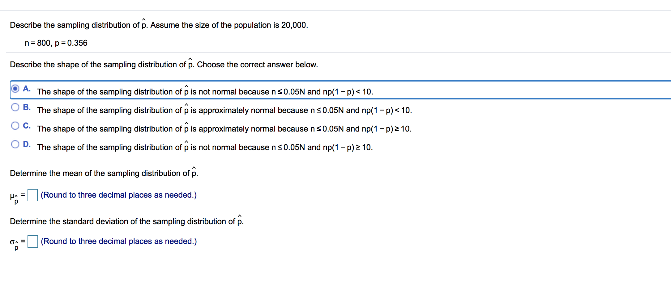 Describe the sampling distribution of p. Assume the size of the population is 20,000.
n 800, p 0.356
Describe the shape of the sampling distribution of p. Choose the correct answer below.
A.
The shape of the sampling distribution of p is not normal because n s 0.05N and np(1 - p)< 10
В.
The shape of the sampling distribution of p is approximately normal because ns0.05N and np(1 -p) 10
A
С.
The shape of the sampling distribution of p is approximately normal because ns0.05N and np(1 -p)2 10
D.
The shape of the sampling distribution of p is not normal because ns 0.05N and np(1 -p)z 10.
Determine the mean of the sampling distribution of p.
(Round to three decimal places as needed.)
HA
р
Determine the standard deviation of the sampling distribution of p.
(Round to three decimal places as needed.)
р
