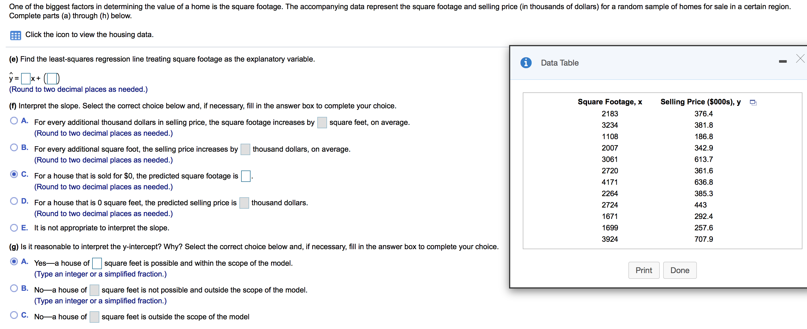 One of the biggest factors in determining the value of a home is the square footage. The accompanying data represent the square footage and selling price (in thousands of dollars) for a random sample of homes for sale in a certain region
Complete parts (a) through (h) below.
Click the icon to view the housing data.
(e) Find the least-squares regression line treating square footage as the explanatory variable.
i
Data Table
y x+
(Round to two decimal places as needed.)
Selling Price ($000s), y
Square Footage, x
(f) Interpret the slope. Select the correct choice below and, if necessary, fill in the answer box to complete your choice.
2183
376.4
A. For every additional thousand dollars in selling price, the square footage increases by
square feet, on average
381.8
3234
(Round to two decimal places as needed.)
1108
186.8
thousand dollars, on average
2007
342.9
B. For every additional square foot, the selling price increases by
3061
613.7
(Round to two decimal places as needed.)
2720
361.6
C. For a house that is sold for $0, the predicted square footage is
4171
636.8
(Round to two decimal places as needed.)
385.3
2264
D. For a house that is 0 square feet, the predicted selling price is
thousand dollars
2724
443
(Round to two decimal places as needed.)
292.4
1671
O E.
It is not appropriate to interpret the slope
1699
257.6
3924
707.9
(g) Is it reasonable to interpret the y-intercept? Why? Select the correct choice below and, if necessary, fill in the answer box to complete your choice.
A. Yes-a house of
square feet is possible and within the scope of the model
Print
Done
(Type an integer or a simplified fraction.)
B. No-a house of
square feet is not possible and outside the scope of the model
(Type an integer or a simplified fraction.)
C. No-a house of
square feet is outside the scope of the model
