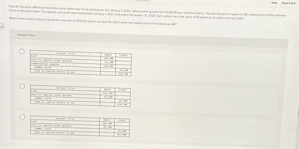 Help
Save & Exit
Hua Xin Services offered an incentive stock option plan to its employees. On January 1, 2024, options were granted for 69,000 $1 par common shares. The exercise price equals the $5 market price of the common
stock on the grant date. The options cannot be exercised before January 1, 2027, and expire December 31, 2028. Each option has a fair value of $1 based on an option pricing model.
Which is the correct entry to record the exercise of 90% the options on April 15, 2027, when the market price of the stock was $8?
Multiple Choice
Account Title
Cash
Paid-in capital-stock options
Compensation expense
Common stock
Paid-in capital-excess of par
Debit
310,500
Credit
62,100
124,200
62,100
434,700
Account Title
Cash
Paid-in capital-stock options
Common stock
Paid-in capital-excess of par
Debit
434,700
62,100
Credit
62,100
434,700
Account Title
Cash
Debit
310,500
Credit
Paid-in capital-stock options
62,100
Common stock
69,000
Paid-in capital-excess of par
303,600