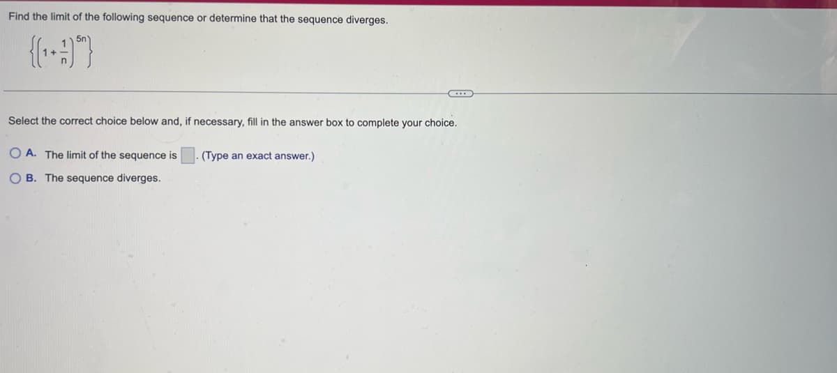 Find the limit of the following sequence or determine that the sequence diverges.
{(+9)*)
Select the correct choice below and, if necessary, fill in the answer box to complete your choice.
OA. The limit of the sequence is
OB. The sequence diverges.
(Type an exact answer.)