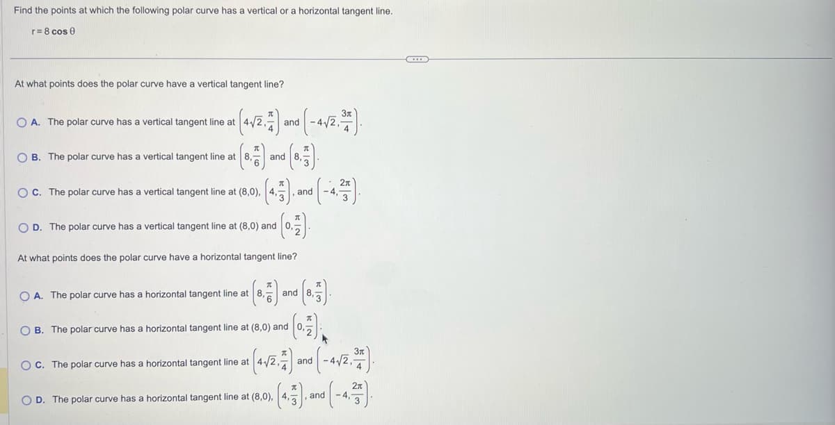 Find the points at which the following polar curve has a vertical or a horizontal tangent line.
r= 8 cos 0
At what points does the polar curve have a vertical tangent line?
O A. The polar curve has a vertical tangent line at (4√/2,7
OB. The polar curve has a vertical tangent line at 8,
(8,717)
OC. The polar curve has a vertical tangent line at (8,0),
D. The polar curve has a vertical tangent line at (8,0) and
OA. The polar curve has horizontal tangent line at
and
and
(0.17).
At what points does the polar curve have horizontal tangent line?
OC. The polar curve has a horizontal tangent line at
OD. The polar curve has a horizontal tangent line at (8,0),
and
- 4√2,-
and
B. The polar curve has a horizontal tangent line at (8,0) and 0,
(0.7)
0 (-4√/2, 3/7).
and
and
-4,
C