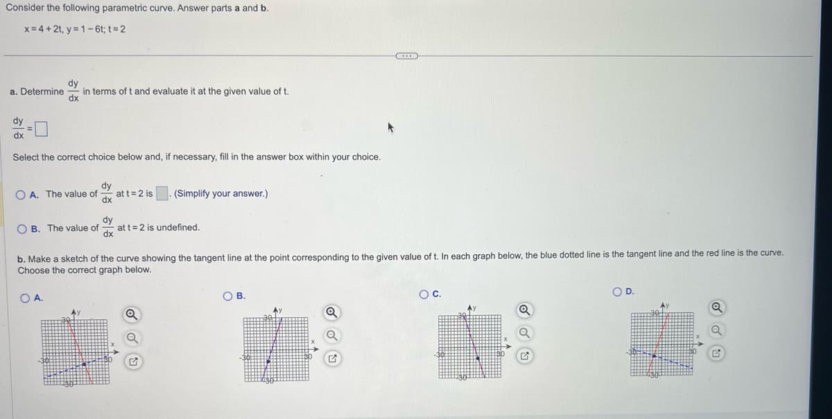 Consider the following parametric curve. Answer parts a and b.
x = 4+2t, y=1-6t; t = 2
a. Determine
dy
dx
dy
dx
in terms of t and evaluate it at the given value of t.
Select the correct choice below and, if necessary, fill in the answer box within your choice.
dy
OA. The value of at t = 2 is
dx
dy
OB. The value of at t = 2 is undefined.
dx
OA.
b. Make sketch of the curve showing the tangent line at the point corresponding to the given value of t. In each graph below, the blue dotted line is the tangent line and the red line is the curve.
Choose the correct graph below.
(Simplify your answer.)
Q
O
O B.
O C.
O D.