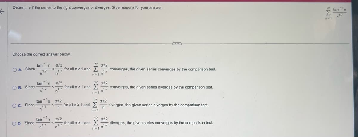 ←
Determine if the series to the right converges or diverges. Give reasons for your answer.
Choose the correct answer below.
OA. Since
OB. Since
OC. Since
OD. Since
tan ¹n π/2
<
1.7
n
1.7
n
tann
1.7
n
tann
1.7
n
<
R/2
1.7
n
for all n 21 and
00
• forallin21and Σ
R/2
1.7 converges, the given series converges by the comparison test.
n=1 n
x/2
1.7
n=1 n
C
n
converges, the given series diverges by the comparison test.
007/2
x/2
<for all n ≥ 1 and Σ diverges, the given series diverges by the comparison test.
n=1
tan n
π/2
00
for allin21and Σ
1.7
n'
<
1.7
n
n=1 n
π/2
1.7 diverges, the given series converges by the comparison test.
M8
Σ
n=1
-1
tan 'n
1.7
n