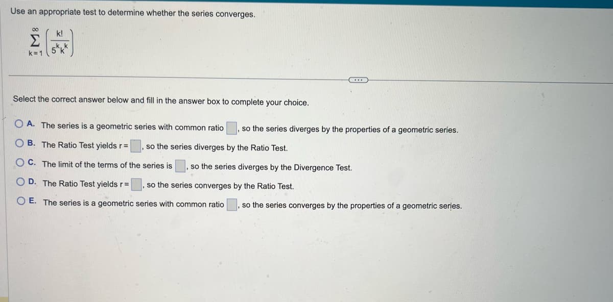 Use an appropriate test to determine whether the series converges.
M8
k=1
k!
kk
Select the correct answer below and fill in the answer box to complete your choice.
OA. The series is a geometric series with common ratio, so the series diverges by the properties of a geometric series.
so the series diverges by the Ratio Test.
OB. The Ratio Test yields r=
OC. The limit of the terms of the
series is, so the series diverges by the Divergence Test.
D. The Ratio Test yields r=
O E. The series is a geometric series with common ratio
so the series converges by the Ratio Test.
so the series converges by the properties of a geometric series.