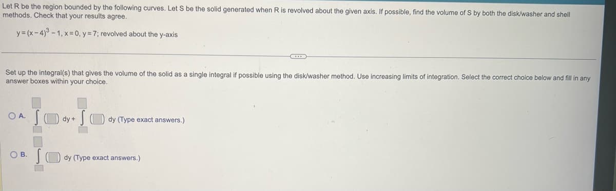 Let R be the region bounded by the following curves. Let S be the solid generated when R is revolved about the given axis. If possible, find the volume of S by both the disk/washer and shell
methods. Check that your results agree.
y=(x-4)³-1, x = 0, y = 7; revolved about the y-axis
Set up the integral(s) that gives the volume of the solid as a single integral if possible using the disk/washer method. Use increasing limits of integration. Select the correct choice below and fill in any
answer boxes within your choice.
OA. SO
OB.
dy +
dy (Type exact answers.)
dy (Type exact answers.)