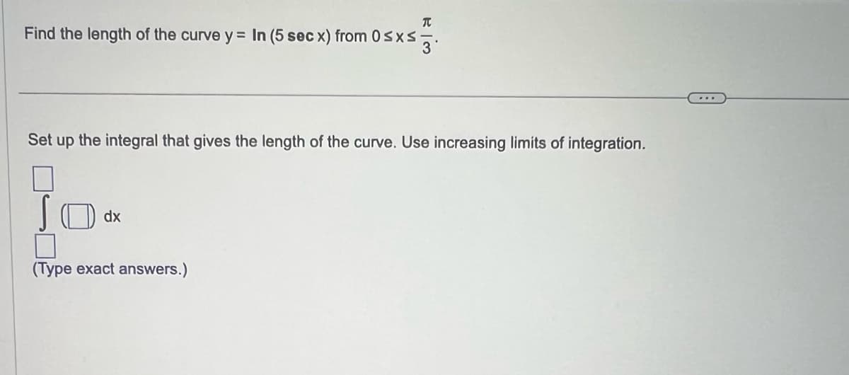 T
Find the length of the curve y = In (5 sec x) from 0≤x≤3.
Set up the integral that gives the length of the curve. Use increasing limits of integration.
dx
7
(Type exact answers.)