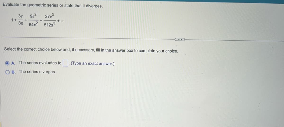 Evaluate the geometric series or state that it diverges.
3e
9e² 27e³
8 64² 512³
1+. +
+
+ ...
Select the correct choice below and, if necessary, fill in the answer box to complete your choice.
ⒸA. The series evaluates to. (Type an exact answer.)
OB. The series diverges.