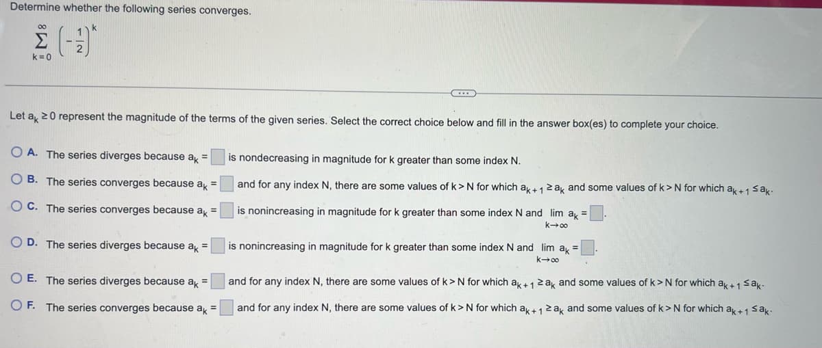 Determine whether the following series converges.
00
k=0
Let ak 20 represent the magnitude of the terms of the given series. Select the correct choice below and fill in the answer box(es) to complete your choice.
OA. The series diverges because ak =
OB. The series converges because ak =
OC. The series converges because ak =
OD. The series diverges because ak =
O E. The series diverges because ak =
OF. The series converges because ak =
is nondecreasing in magnitude for k greater than some index N.
and for any index N, there are some values of k> N for which ak+12ak and some values of k>N for which ak+1 ≤ak-
is nonincreasing in magnitude for k greater than some index N and lim ak
004x1
is nonincreasing in magnitude for k greater than some index N and lim ak =
k→∞
and for any index N, there are some values of k> N for which ak + 1 ≥ak and some values of k>N for which ak + 1 ≤ak-
and for any index N, there are some values of k> N for which ak+12ak and some values of k> N for which ak+1 ≤ak.