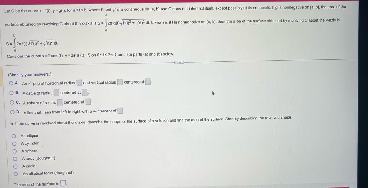 Let C be the curve x = f(t), y = g(t), for a stsb, where f' and g' are continuous on [a, b] and C does not intersect itself, except possibly at its endpoints. If g is nonnegative on [a, b], the area of the
b
surface obtained by revolving C about the x-axis is S= 2n g(t) √/f'(t)2 + g'(t)2 dt. Likewise, if f is nonnegative on [a, b], then the area of the surface obtained by revolving C about the y-axis is
-f2²
b
-S2x f(t) √/f' (1)² + g'(1)² dt.
Consider the curve x = 2cos (t), y = 2sin (t) +9 on 0st≤2. Complete parts (a) and (b) below.
S=
(Simplify your answers.)
OA. An ellipse of horizontal radius and vertical radius
OB. A circle of radius
centered at
OC. A sphere of radius
centered at
OD. A line that rises from left to right with a y-intercept of
b. If the curve is revolved about the x-axis, describe the shape of the surface of revolution and find the area of the surface. Start by describing the revolved shape.
O An ellipse
A cylinder
A sphere
A torus (doughnut)
A
circle
An elliptical torus (doughnut)
0000
The area of the surface is
centered at