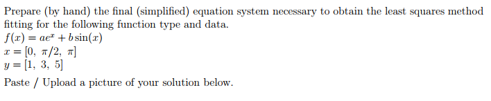 Prepare (by hand) the final (simplified) equation system necessary to obtain the least squares method
fitting for the following function type and data.
f(x) = ae¹ + b sin(x)
x = [0, π/2, π]
y = [1, 3, 5]
Paste / Upload a picture of your solution below.