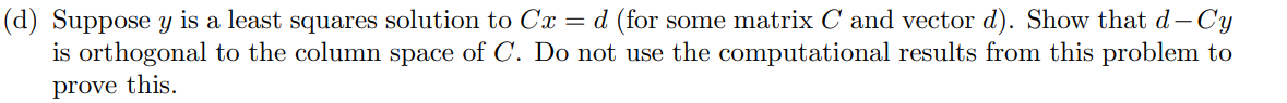 (d) Suppose y is a least squares solution to Cx = d (for some matrix C and vector d). Show that d-Cy
is orthogonal to the column space of C. Do not use the computational results from this problem to
prove this.