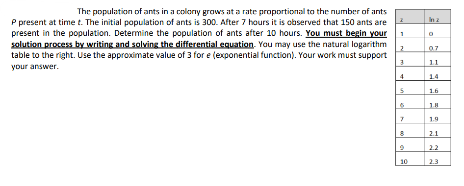 The population of ants in a colony grows at a rate proportional to the number of ants
P present at time t. The initial population of ants is 300. After 7 hours it is observed that 150 ants are
present in the population. Determine the population of ants after 10 hours. You must begin your
solution process by writing and solving the differential equation. You may use the natural logarithm
table to the right. Use the approximate value of 3 for e (exponential function). Your work must support
your answer.
Z
1
2
3
4
5
сл
6
7
8
9
10
In z
0
0.7
1.1
1.4
1.6
1.8
1.9
2.1
2.2
2.3