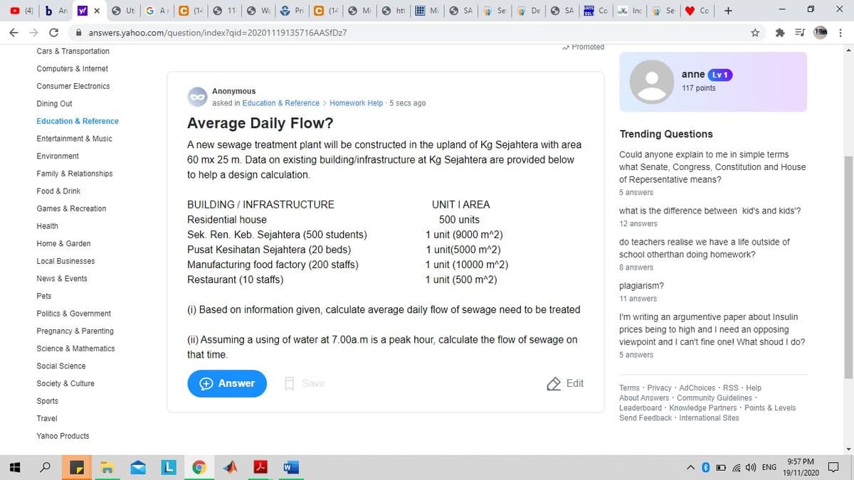 b An
y! X
Ut
G A
C 14
O 11
O Wa
Pri
(14
Mi
htt
曲Mi
O De
SA
Se
SA
Inc
Co
A answers.yahoo.com/question/index?qid%3D20201119135716AASFDZ7
* Promoted
Cars & Transportation
Computers & Internet
anne Lv 1
Consumer Electronics
117 points
Anonymous
Dining Out
asked in Education & Reference > Homework Help 5 secs ago
Average Daily Flow?
Education & Reference
Trending Questions
Entertainment & Music
A new sewage treatment plant will be constructed in the upland of Kg Sejahtera with area
60 mx 25 m. Data on existing building/infrastructure at Kg Sejahtera are provided below
Environment
Could anyone explain to me in simple terms
what Senate, Congress, Constitution and House
of Repersentative means?
Family & Relationships
to help a design calculation.
Food & Drink
5 answers
BUILDING / INFRASTRUCTURE
UNIT I AREA
Games & Recreation
what is the difference between kid's and kids'?
Residential house
500 units
Health
12 answers
1 unit (9000 m^2)
Sek. Ren. Keb. Sejahtera (500 students)
Pusat Kesihatan Sejahtera (20 beds)
Home & Garden
do teachers realise we have a life outside of
1 unit(5000 m^2)
school otherthan doing homework?
8 answers
Local Businesses
Manufacturing food factory (200 staffs)
1 unit (10000 m^2)
News & Events
Restaurant (10 staffs)
1 unit (500 m^2)
plagiarism?
Pets
11 answers
(i) Based on information given, calculate average daily flow of sewage need to be treated
Politics
Government
I'm writing an argumentive paper about Insulin
prices being to high and I need an opposing
viewpoint and I can't fine one! What shoud I do?
Pregnancy & Parenting
(ii) Assuming a using of water at 7.00a.m is a peak hour, calculate the flow of sewage on
Science & Mathematics
that time.
5 answers
Social Science
Society & Culture
+ Answer
Save
Edit
Terms · Privacy · AdChoices · RSS · Help
About Answers · Community Guidelines
Leaderboard · Knowledge Partners · Points & Levels
Send Feedback · International Sites
Sports
Travel
Yahoo Products
9:57 PM
G 4») ENG
19/11/2020
