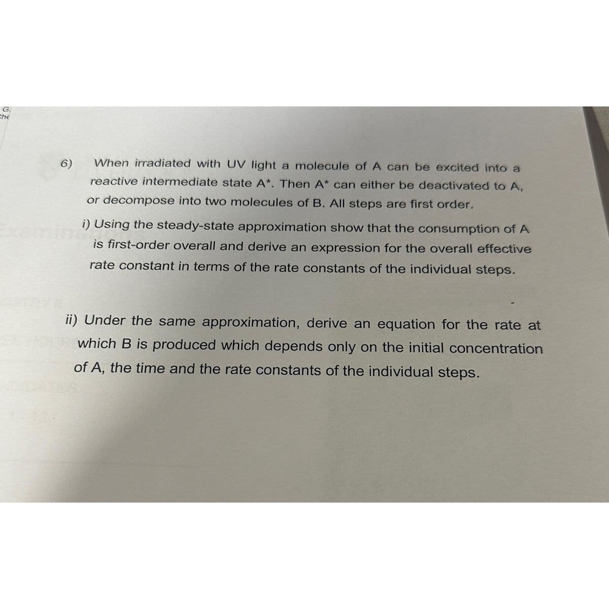 G.
Che
6)
When irradiated with UV light a molecule of A can be excited into a
reactive intermediate state A*. Then A* can either be deactivated to A,
or decompose into two molecules of B. All steps are first order.
i) Using the steady-state approximation show that the consumption of A
is first-order overall and derive an expression for the overall effective
rate constant in terms of the rate constants of the individual steps.
ii) Under the same approximation, derive an equation for the rate at
which B is produced which depends only on the initial concentration
of A, the time and the rate constants of the individual steps.