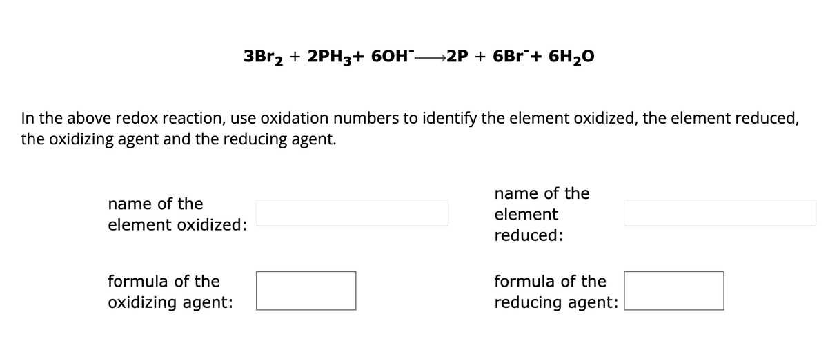 **Redox Reaction Analysis**

**Reaction:**
\[ 3Br_2 + 2PH_3 + 6OH^- \rightarrow 2P + 6Br^- + 6H_2O \]

**Instruction:**
In the above redox reaction, use oxidation numbers to identify the element oxidized, the element reduced, the oxidizing agent, and the reducing agent.

**Interactive Exercise:**

- **Name of the element oxidized:**
  \[\underline{\hspace{200px}}\]

- **Formula of the oxidizing agent:**
  \[\underline{\hspace{200px}}\]

- **Name of the element reduced:**
  \[\underline{\hspace{200px}}\]

- **Formula of the reducing agent:**
  \[\underline{\hspace{200px}}\]

In this interactive exercise, students will determine which element undergoes oxidation, which undergoes reduction, and identify the respective oxidizing and reducing agents involved in the redox reaction.