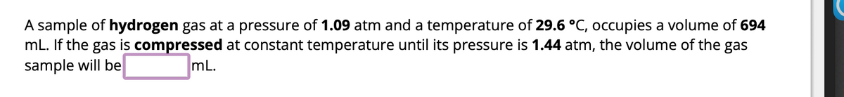 ### Boyles' Law Example Problem

A sample of **hydrogen gas** at a pressure of **1.09 atm** and a temperature of **29.6 °C**, occupies a volume of **694 mL**. If the gas is **compressed** at constant temperature until its pressure is **1.44 atm**, the volume of the gas sample will be \_\_\_\_\_\_ mL.