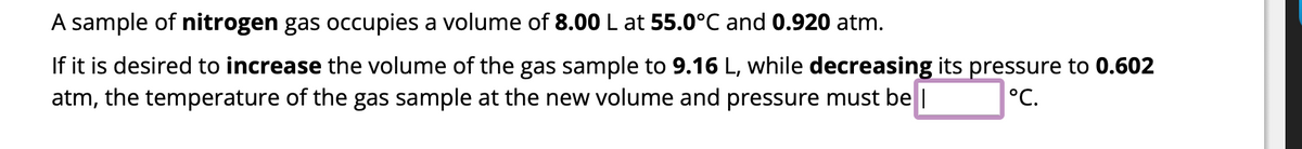 **Example Problem for Understanding Gas Laws**

A sample of **nitrogen** gas occupies a volume of **8.00 L** at **55.0°C** and **0.920 atm**.

If it is desired to **increase** the volume of the gas sample to **9.16 L**, while **decreasing** its pressure to **0.602 atm**, the temperature of the gas sample at the new volume and pressure must be **_____°C**.

(Note: In this example problem, students would typically use the combined gas law equation to solve for the unknown temperature, \(T_2\). The combined gas law is \(\frac{P_1 V_1}{T_1} = \frac{P_2 V_2}{T_2}\), where \( P \) is pressure, \( V \) is volume, and \( T \) is temperature in Kelvins.)
