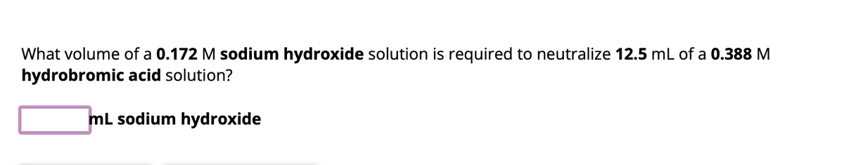 **Problem Statement:**

What volume of a **0.172 M sodium hydroxide** solution is required to neutralize **12.5 mL** of a **0.388 M hydrobromic acid** solution?

**Answer Box:**

____ mL sodium hydroxide

**Explanation:**

To solve this problem, we need to use the concept of stoichiometry and the neutralization reaction between sodium hydroxide (NaOH) and hydrobromic acid (HBr). The balanced chemical equation for the reaction is:

\[ \text{NaOH (aq) + HBr (aq) } \rightarrow \text{ NaBr (aq) + } \text{H}_2\text{O (l)} \]

From the equation, we see that 1 mole of NaOH neutralizes 1 mole of HBr.

To find the volume of NaOH needed, we can use the formula for dilution and neutralization:
\[ \text{M}_1 \text{V}_1 = \text{M}_2 \text{V}_2 \]

Where:
- \(\text{M}_1\) is the molarity of NaOH (0.172 M).
- \(\text{V}_1\) is the volume of NaOH (what we are solving for).
- \(\text{M}_2\) is the molarity of HBr (0.388 M).
- \(\text{V}_2\) is the volume of HBr (12.5 mL).

Rearranging the equation to solve for \(\text{V}_1\):
\[ \text{V}_1 = \frac{\text{M}_2 \times \text{V}_2}{\text{M}_1} \]

Substitute the known values:
\[ \text{V}_1 = \frac{0.388 \text{ M} \times 12.5 \text{ mL}}{0.172 \text{ M}} \]

Calculate to find the volume of sodium hydroxide needed.