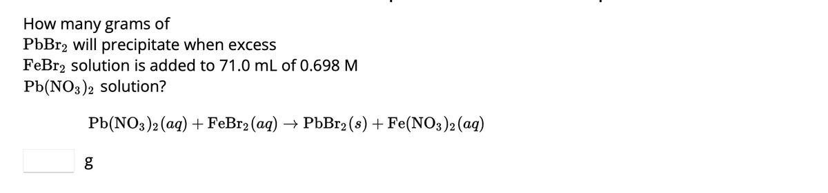 **Precipitation Calculation for Lead(II) Bromide (PbBr₂)**

---

**Problem Statement:**

How many grams of PbBr₂ will precipitate when excess FeBr₂ solution is added to 71.0 mL of 0.698 M Pb(NO₃)₂ solution?

**Chemical Reaction:**

\[ \text{Pb(NO}_3\text{)}_2 (\text{aq}) + \text{FeBr}_2 (\text{aq}) \rightarrow \text{PbBr}_2 (\text{s}) + \text{Fe(NO}_3\text{)}_2 (\text{aq}) \]

---

**Calculation:**

To find the mass of PbBr₂ precipitate, follow these steps:

1. **Determine the moles of Pb(NO₃)₂:**

    - Volume of Pb(NO₃)₂ solution: 71.0 mL = 0.0710 L
    - Concentration of Pb(NO₃)₂ solution: 0.698 M

    \[ \text{Moles of Pb(NO}_3\text{)}_2 = \text{Concentration} \times \text{Volume} \]
    \[ \text{Moles of Pb(NO}_3\text{)}_2 = 0.698 \, \text{mol/L} \times 0.0710 \, \text{L} \]
    \[ \text{Moles of Pb(NO}_3\text{)}_2 = 0.049558 \, \text{mol} \]

2. **Stoichiometry of the reaction:**
    - According to the balanced chemical equation, 1 mole of Pb(NO₃)₂ produces 1 mole of PbBr₂.

    \[ \text{Moles of PbBr}_2 = 0.049558 \, \text{mol} \]

3. **Calculate the mass of PbBr₂:**
    - Molar mass of PbBr₂ = (207.2 g/mol for Pb) + (2 × 79.904 g/mol for Br)

    \[ \text{Molar mass of PbBr}_2 = 207.2 \, \text{g/mol} + 159.808 \, \text{g/mol} \]
    \[ \text{Molar mass of PbBr}_2 =