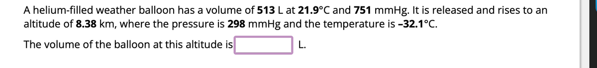 A helium-filled weather balloon has a volume of 513 L at 21.9°C and 751 mmHg. It is released and rises to an
altitude of 8.38 km, where the pressure is 298 mmHg and the temperature is -32.1°C.
The volume of the balloon at this altitude is
L.