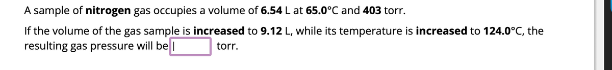 A sample of nitrogen gas occupies a volume of 6.54 L at 65.0°C and 403 torr.
If the volume of the gas sample is increased to 9.12 L, while its temperature is increased to 124.0°C, the
resulting gas pressure will be
torr.