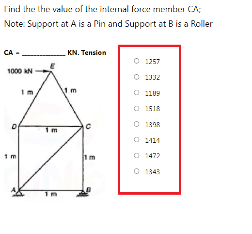 Find the the value of the internal force member CA;
Note: Support at A is a Pin and Support at B is a Roller
CA =
KN. Tension
O 1257
1000 kN
O 1332
1 m
1 m
O 1189
O 1518
O 1398
1 m
O 1414
1 m
1m
O 1472
O 1343
1 m
