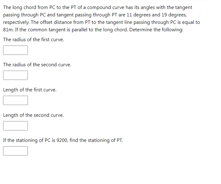 The long chord from PC to the PT of a compound curve has its angles with the tangent
passing through PC and tangent passing through PT are 11 degrees and 19 degrees,
respectively. The offset distance from PT to the tangent line passing through PC is equal to
81m. If the common tangent is parallel to the long chord. Determine the following:
The radius of the first curve.
The radius of the second curve.
Length of the first curve.
Length of the second curve.
If the stationing of PC is 9200, find the stationing of PT.
