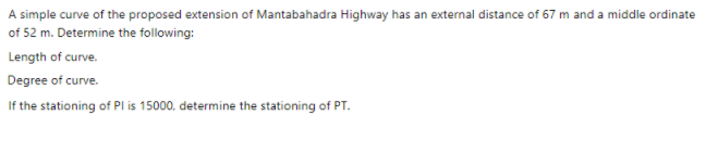 A simple curve of the proposed extension of Mantabahadra Highway has an external distance of 67 m and a middle ordinate
of 52 m. Determine the following:
Length of curve.
Degree of curve.
If the stationing of Pl is 15000, determine the stationing of PT.
