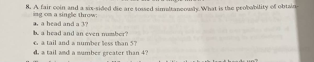 8. A fair coin and a six-sided die are tossed simultaneously. What is the probability of obtain-
ing on a single throw:
a. a head and a 3?
b. a head and an even number?
c. a tail and a number less than 5?
d. a tail and a number greater than 4?
ads un?
