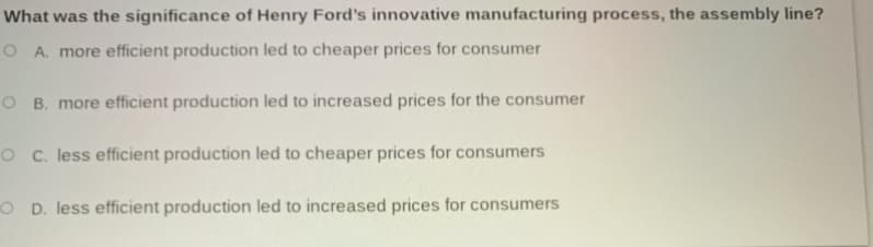 What was the significance of Henry Ford's innovative manufacturing process, the assembly line?
O A. more efficient production led to cheaper prices for consumer
O B. more efficient production led to increased prices for the consumer
O C. less efficient production led to cheaper prices for consumers
O D. less efficient production led to increased prices for consumers
