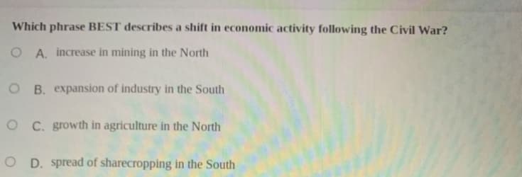 Which phrase BEST describes a shift in economic activity following the Civil War?
O A. increase in mining in the North
O B. expansion of industry in the South
O C. growth in agriculture in the North
O D. spread of sharecropping in the South
