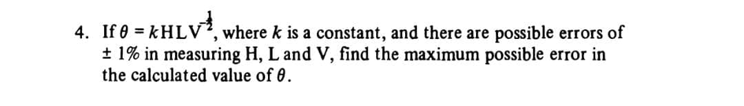 4. If 0 = kHLV
where k is a constant, and there are possible errors of
± 1% in measuring H, L and V, find the maximum possible error in
the calculated value of 0.