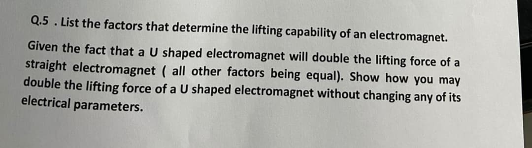 Q.5. List the factors that determine the lifting capability of an electromagnet.
Given the fact that a U shaped electromagnet will double the lifting force of a
straight electromagnet (all other factors being equal). Show how you may
double the lifting force of a U shaped electromagnet without changing any of its
electrical parameters.