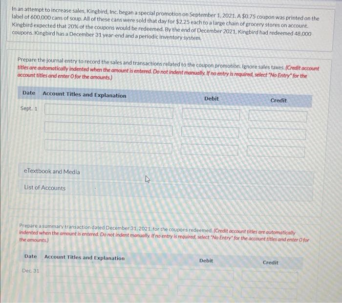 In an attempt to increase sales, Kingbird, Inc. began a special promotion on September 1,2021. A $0.75 coupon was printed on the
label of 600,000 cans of soup. All of these cans were sold that day for $2.25 each to a large chain of grocery stores on account.
Kingbird expected that 20% of the coupons would be redeemed. By the end of December 2021, Kingbird had redeemed 48,000
coupons. Kingbird has a December 31 year-end and a periodic inventory system.
Prepare the journal entry to record the sales and transactions related to the coupon promotion. Ignore sales taxes. (Credit occount
titles are automatically indented when the amount is entered. Do not indent manually. If no entry is required, select "No Entry“ for the
account titles and enter O for the amounts.)
Date Account Titles and Explanation
Debit
Credit
Sept. 1
eTextbook and Media
List of Accounts
Prepare a summary transaction dated December 31, 2021, for the coupons redeemed. (Credit account titles are automatically
indented when the amount is entered. Do not indent manually. If no entry is required, select "No Entry" for the account titles and enter O for
the amounts.)
Date Account Tritles and Explanation
Debit
Credit
Dec 31
