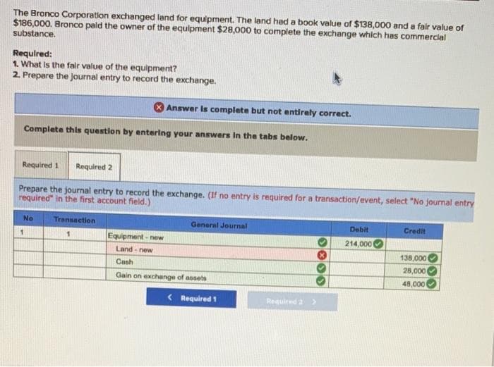 The Bronco Corporation exchanged land for equipment. The land had a book value of $138,000 and a fair value of
$186,000. Bronco pald the owner of the equipment $28,000 to complete the exchange whlch has commercial
substance.
Required:
1. What Is the falr value of the equipment?
2. Prepere the Journal entry to record the exchange.
Answer Is complete but not entirely correct.
Complete thls question by entering your answers In the tabs below.
Required 1
Required 2
Prepare the journal entry to record the exchange. (If no entry is required for a transaction/event, select "No journal entry
required" in the first account field.)
No
Transaction
General Journal
Debit
Credit
Equipment - new
Land - new
1
214,000
138,000
Cash
28,000
Gain on exchange of assets
48,000
< Required 1
Required a >
