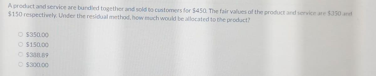 A product and service are bundled together and sold to customers for $450. The fair values of the product and service are $350 and
$150 respectively. Under the residual method, how much would be allocated to the product?
$350.00
$150.00
O $388.89
O $300.00
