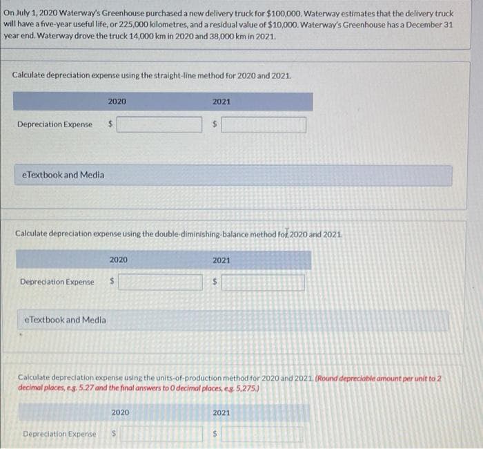 On July 1, 2020 Waterway's Greenhouse purchased a new delivery truck for $100,000. Waterway estimates that the delivery truck
will have a five-year useful life, or 225,000 kilometres, and a residual value of $10,000. Waterway's Greenhouse has a December 31
year end. Waterway drove the truck 14,000 km in 2020 and 38,000 km in 2021.
Calculate depreciation expense using the straight-line method for 2020 and 2021.
2020
2021
Depreciation Expense
eTextbook and Media
Calculate depreciation expense using the double-diminishing-balance method for 2020 and 2021.
2020
2021
Depreciation Expense
%24
eTextbook and Media
Calculate depreciation expense using the units-of-production method for 2020 and 2021. (Round depreciable amount per unit to 2
decimal places, eg. 5.27 and the final answers to O decimal places, eg. 5,275.)
2020
2021
Depreciation Expense
%24
%24
