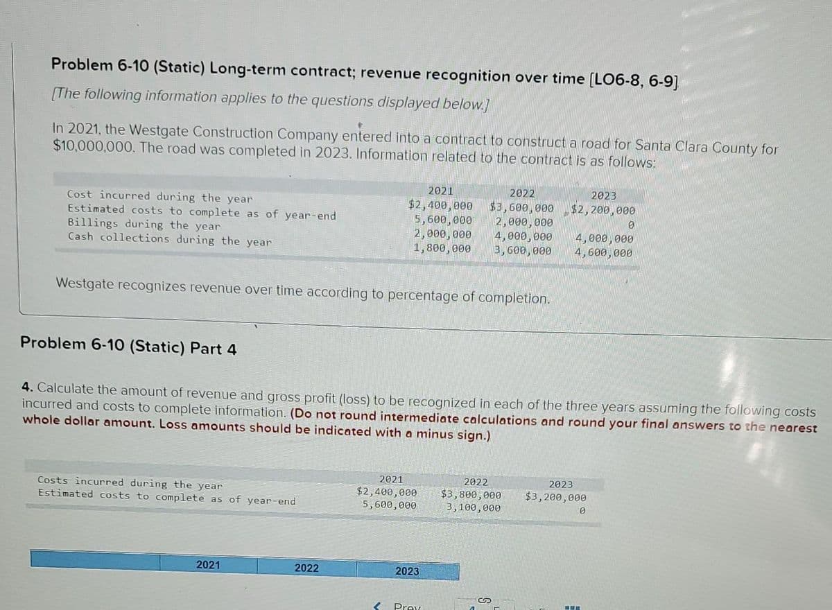 Problem 6-10 (Static) Long-term contract; revenue recognition over time [LO6-8, 6-9]
[The following information applies to the questions displayed below.]
In 2021, the Westgate Construction Company entered into a contract to construct a road for Santa Clara County for
$10,000,000. The road was completed in 2023. Information related to the contract is as follows:
2021
2022
2023
Cost incurred during the year
Estimated costs to complete as of year-end
Billings during the year
Cash collections during the year
$2,400,000
5,600, 000
2,000,000
1,800,000
$3,600,000
2,000,000
4,000,000
3,600, 000
$2,200,000
4,000,000
4,600,000
Westgate recognizes revenue over time according to percentage of completion.
Problem 6-10 (Static) Part 4
4. Calculate the amount of revenue and gross profit (loss) to be recognized in each of the three years assuming the following costs
incurred and costs to complete information. (Do not round intermediate calculations and round your final answers to the nearest
whole dollar amount. Loss amounts should be indicated with a minus sign.)
2022
$3,800,000
3,100,000
2021
2023
Costs incurred during the year
Estimated costs to complete as of year-end
$2,400,000
5,600,000
$3,200,000
2021
2022
2023
Prev
