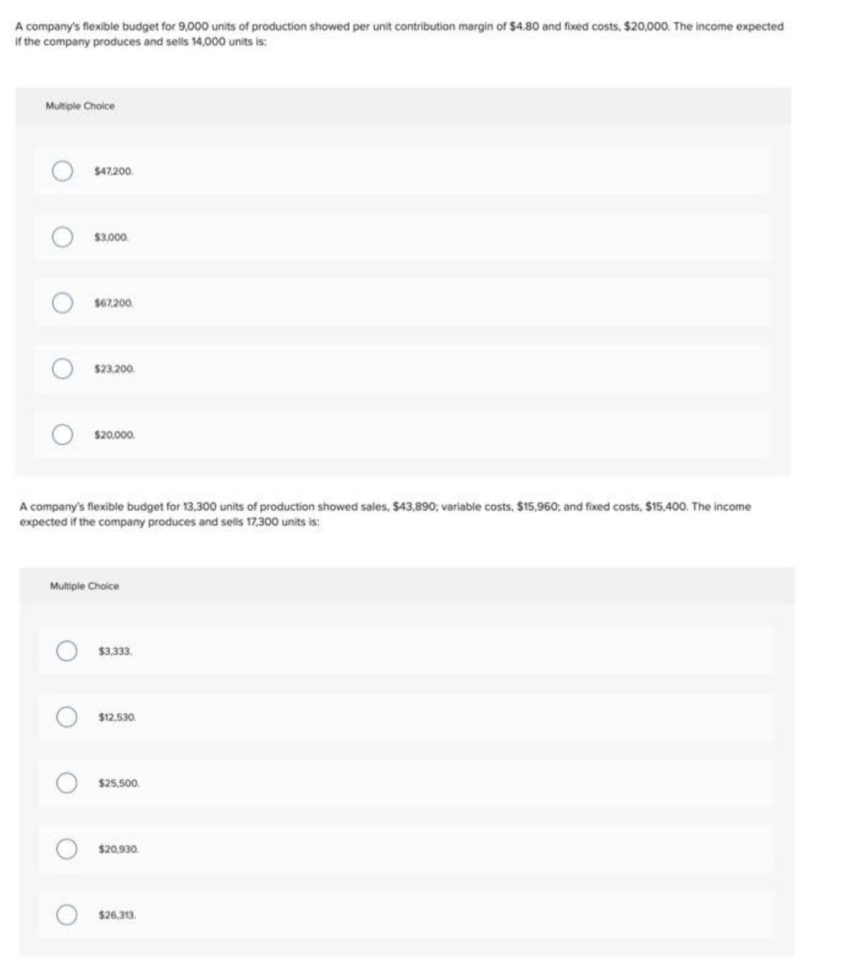 A company's flexible budget for 9,000 units of production showed per unit contribution margin of $4.80 and fixed costs, $20,000. The income expected
If the company produces and sells 14,000 units is:
Multiple Choice
$47,200.
$3.000.
$67,200.
$23.200.
$20.000.
A company's flexible budget for 13,300 units of production showed sales, $43,890; variable costs, $15,960; and fixed costs, $15,400, The income
expected if the company produces and sells 17,300 units is:
Multiple Choice
$3,333.
$12,530.
$25,500.
$20,930.
$26,313.
