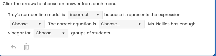 Click the arrows to choose an answer from each menu.
Trey's number line model is incorrect
Choose...
vinegar for
because it represents the expression
. The correct equation is Choose...
groups of students.
Choose...
Ms. Nellies has enough